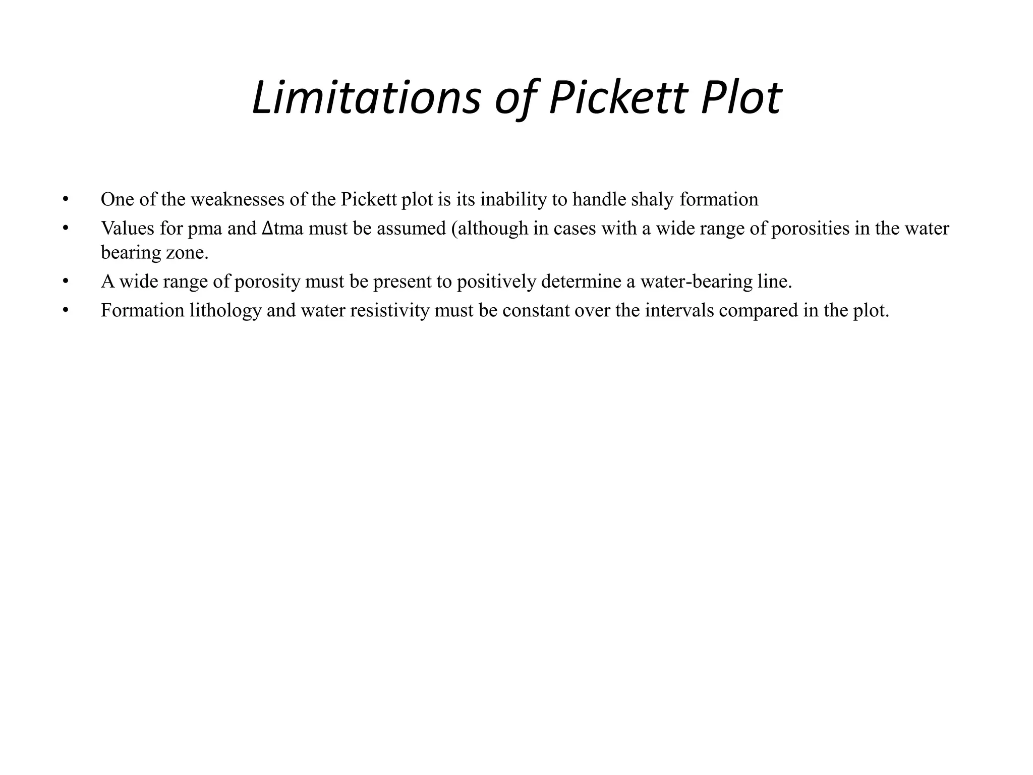 Limitations of Pickett Plot
• One of the weaknesses of the Pickett plot is its inability to handle shaly formation
• Values for pma and ∆tma must be assumed (although in cases with a wide range of porosities in the water
bearing zone.
• A wide range of porosity must be present to positively determine a water-bearing line.
• Formation lithology and water resistivity must be constant over the intervals compared in the plot.
 