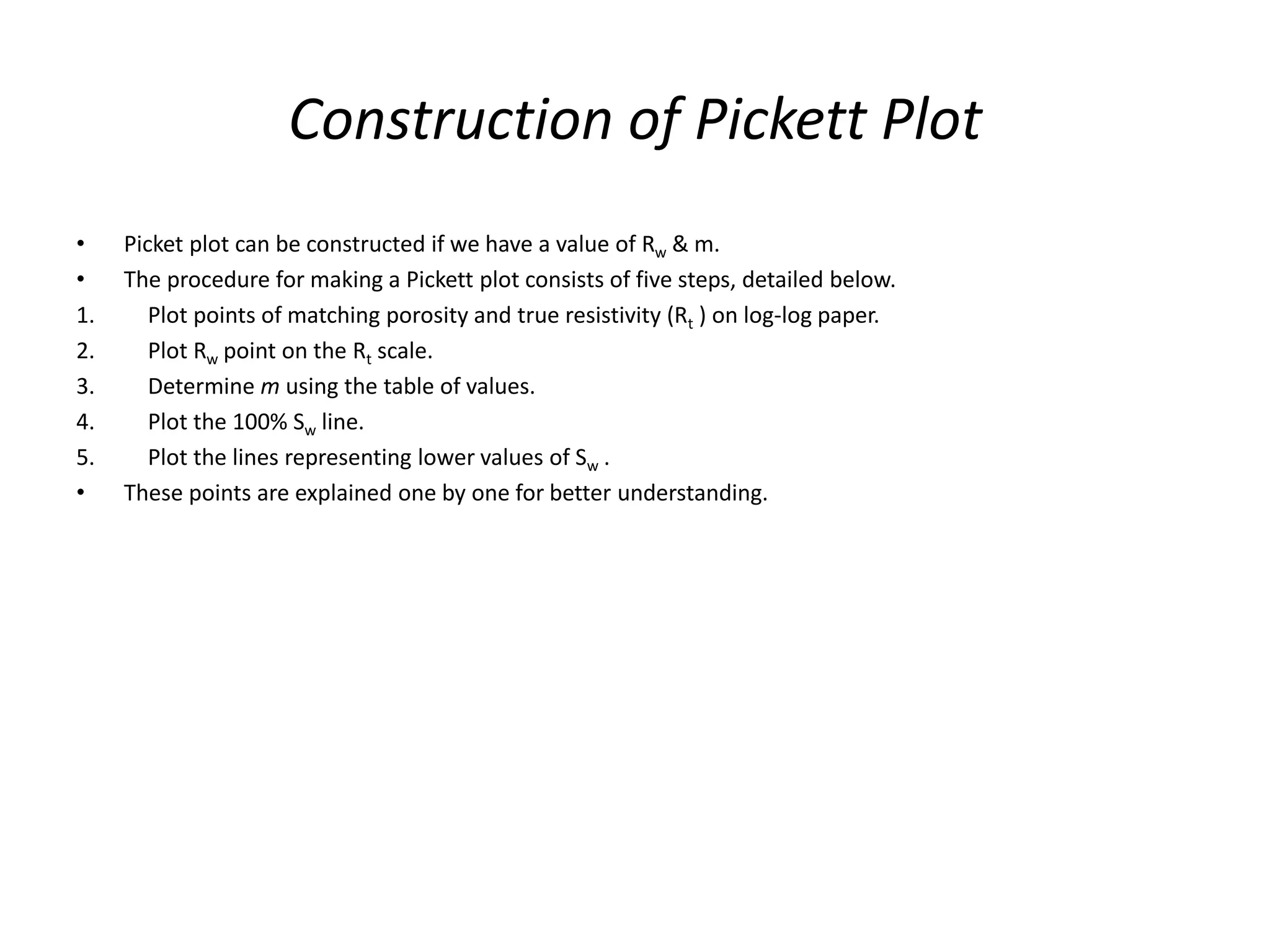 Construction of Pickett Plot
• Picket plot can be constructed if we have a value of Rw & m.
• The procedure for making a Pickett plot consists of five steps, detailed below.
1. Plot points of matching porosity and true resistivity (Rt ) on log-log paper.
2. Plot Rw point on the Rt scale.
3. Determine m using the table of values.
4. Plot the 100% Sw line.
5. Plot the lines representing lower values of Sw .
• These points are explained one by one for better understanding.
 