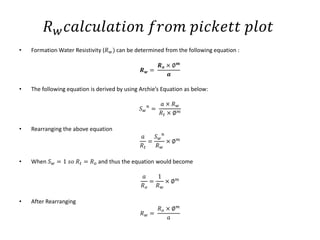 𝑅 𝑤 𝑐𝑎𝑙𝑐𝑢𝑙𝑎𝑡𝑖𝑜𝑛 𝑓𝑟𝑜𝑚 𝑝𝑖𝑐𝑘𝑒𝑡𝑡 𝑝𝑙𝑜𝑡
• Formation Water Resistivity (𝑅 𝑤) can be determined from the following equation :
𝑹 𝒘 =
𝑹 𝒐 × ∅ 𝒎
𝒂
• The following equation is derived by using Archie’s Equation as below:
𝑆 𝑤
𝑛
=
𝑎 × 𝑅 𝑤
𝑅𝑡 × ∅ 𝑚
• Rearranging the above equation
𝑎
𝑅𝑡
=
𝑆 𝑤
𝑛
𝑅 𝑤
× ∅ 𝑚
• When 𝑆 𝑤 = 1 𝑠𝑜 𝑅𝑡 = 𝑅 𝑜 and thus the equation would become
𝑎
𝑅 𝑜
=
1
𝑅 𝑤
× ∅ 𝑚
• After Rearranging
𝑅 𝑤 =
𝑅 𝑜 × ∅ 𝑚
𝑎
 