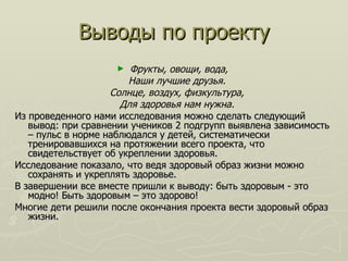 Выводы по проекту Фрукты, овощи, вода,  Наши лучшие друзья.  Солнце, воздух, физкультура,  Для здоровья нам нужна.  Из проведенного нами исследования можно сделать следующий вывод: при сравнении учеников 2 подгрупп выявлена зависимость – пульс в норме наблюдался у детей, систематически тренировавшихся на протяжении всего проекта, что свидетельствует об укреплении здоровья. Исследование показало, что ведя здоровый образ жизни можно сохранять и укреплять здоровье. В завершении все вместе пришли к выводу: быть здоровым - это модно! Быть здоровым – это здорово! Многие дети решили после окончания проекта вести здоровый образ жизни. 