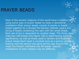 Most of the ancient religions of the world have a tradition of
using some type of prayer beads as tools in devotional
meditation.Most prayer beads consist of pearls or beads
linked together by a thread.The Roman Catholic rosary is a
string of beads containing five sets with ten small beads.
Each set of ten is separated by another bead. The Hindu japa
mala has 108 beads (the figure 108 in itself having spiritual
significance, as well as those used in Jainism and Buddhist
prayer beads.Each bead is counted once as a person recites a
mantra until the person has gone all the way around the
mala.The Muslim mishbaha has 99 beads. Specific
meditations of each religion may be different.
PRAYER BEADS
 