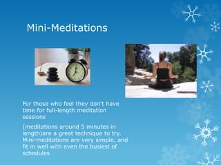 Mini-Meditations
For those who feel they don't have
time for full-length meditation
sessions
(meditations around 5 minutes in
length)are a great technique to try.
Mini-meditations are very simple, and
fit in well with even the busiest of
schedules
 