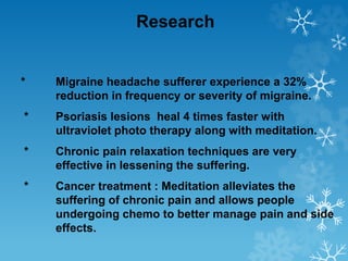 Research
* Migraine headache sufferer experience a 32%
reduction in frequency or severity of migraine.
* Psoriasis lesions heal 4 times faster with
ultraviolet photo therapy along with meditation.
* Chronic pain relaxation techniques are very
effective in lessening the suffering.
* Cancer treatment : Meditation alleviates the
suffering of chronic pain and allows people
undergoing chemo to better manage pain and side
effects.
 