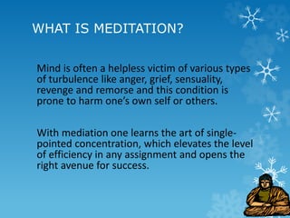 WHAT IS MEDITATION?
Mind is often a helpless victim of various types
of turbulence like anger, grief, sensuality,
revenge and remorse and this condition is
prone to harm one’s own self or others.
With mediation one learns the art of single-
pointed concentration, which elevates the level
of efficiency in any assignment and opens the
right avenue for success.
 