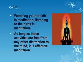 Contd…
 Watching your breath
is meditation; listening
to the birds is
meditation.
 As long as these
activities are free from
any other distraction to
the mind, it is effective
meditation.
 