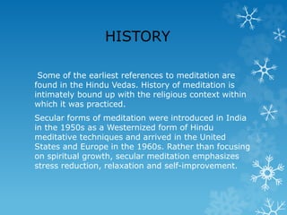 HISTORY
Some of the earliest references to meditation are
found in the Hindu Vedas. History of meditation is
intimately bound up with the religious context within
which it was practiced.
Secular forms of meditation were introduced in India
in the 1950s as a Westernized form of Hindu
meditative techniques and arrived in the United
States and Europe in the 1960s. Rather than focusing
on spiritual growth, secular meditation emphasizes
stress reduction, relaxation and self-improvement.
 