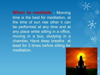 When to meditate : Morning
time is the best for meditation, at
the time of sun rise other it can
be performed at any time and at
any place while sitting in a office,
moving in a bus, studying in a
chamber, Have deep breaths at
least for 3 times before sitting for
meditation.
 
