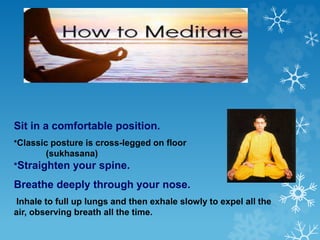 Sit in a comfortable position.
*Classic posture is cross-legged on floor
(sukhasana)
*Straighten your spine.
Breathe deeply through your nose.
Inhale to full up lungs and then exhale slowly to expel all the
air, observing breath all the time.
 