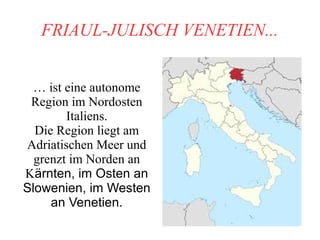 FRIAUL-JULISCH VENETIEN...
… ist eine autonome
Region im Nordosten
Italiens.
Die Region liegt am
Adriatischen Meer und
grenzt im Norden an
Kärnten, im Osten an
Slowenien, im Westen
an Venetien.
 