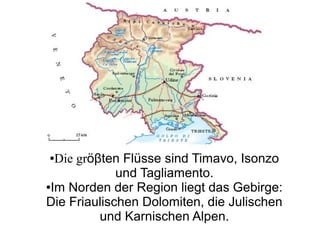 ●Die gröβten Flüsse sind Timavo, Isonzo
und Tagliamento.
●Im Norden der Region liegt das Gebirge:
Die Friaulischen Dolomiten, die Julischen
und Karnischen Alpen.
 