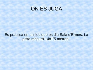 ON ES JUGA
Es practica en un lloc que es diu Sala d'Ermes. La
pista mesura 14x1'5 metres.
 