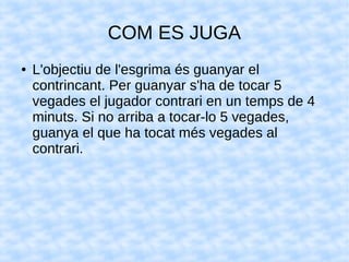 COM ES JUGA
● L'objectiu de l'esgrima és guanyar el
contrincant. Per guanyar s'ha de tocar 5
vegades el jugador contrari en un temps de 4
minuts. Si no arriba a tocar-lo 5 vegades,
guanya el que ha tocat més vegades al
contrari.
 