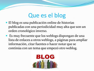 Que es el blog
 El blog es una publicación online de historias
  publicadas con una periodicidad muy alta que son un
  orden cronológico inverso.
 Es muy frecuente que los weblogs dispongan de una
  lista de enlaces a otros weblogs, a páginas para ampliar
  información, citar fuentes o hacer notar que se
  continúa con un tema que empezó otro weblog.
 