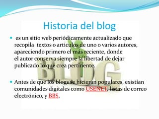 Historia del blog
 es un sitio web periódicamente actualizado que
 recopila textos o artículos de uno o varios autores,
 apareciendo primero el más reciente, donde
 el autor conserva siempre la libertad de dejar
 publicado lo que crea pertinente.

 Antes de que los blogs se hicieran populares, existían
 comunidades digitales como USENET, listas de correo
 electrónico, y BBS.
 