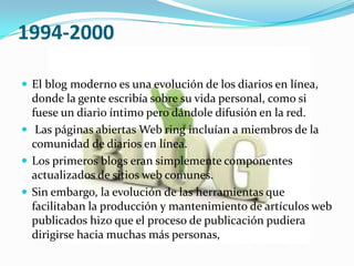 1994-2000

 El blog moderno es una evolución de los diarios en línea,
  donde la gente escribía sobre su vida personal, como si
  fuese un diario íntimo pero dándole difusión en la red.
 Las páginas abiertas Web ring incluían a miembros de la
  comunidad de diarios en línea.
 Los primeros blogs eran simplemente componentes
  actualizados de sitios web comunes.
 Sin embargo, la evolución de las herramientas que
  facilitaban la producción y mantenimiento de artículos web
  publicados hizo que el proceso de publicación pudiera
  dirigirse hacia muchas más personas,
 