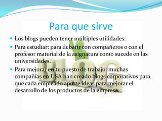 Para que sirve
 Los blogs pueden tener múltiples utilidades:
 Para estudiar: para debatir con compañeros o con el
  profesor material de la asignatura como sucede en las
  universidades.
 Para mejorar en tu puesto de trabajo: muchas
  compañías en USA han creado blogs corporativos para
  que cada empleado aporte ideas para mejorar el
  desarrollo de los productos de la empresa.
 