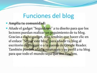 Funciones del blog
 Amplía tu comunidad:
 Añade el gadget "Seguidores" a tu diseño para que los
 lectores puedan realizar un seguimiento de tu blog.
 Gracias a dicho gadget, solo tendrán que hacer clic en
 el enlace "Seguir este blog" para añadir tu blog al
 escritorio de Blogger o a la cuenta de Google Reader.
 También pueden añadir su imagen y su perfil a tu blog
 para que todo el mundo sepa que son tus fans.
 
