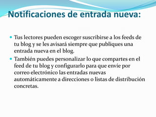 Notificaciones de entrada nueva:

 Tus lectores pueden escoger suscribirse a los feeds de
  tu blog y se les avisará siempre que publiques una
  entrada nueva en el blog.
 También puedes personalizar lo que compartes en el
  feed de tu blog y configurarlo para que envíe por
  correo electrónico las entradas nuevas
  automáticamente a direcciones o listas de distribución
  concretas.
 