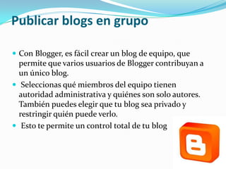 Publicar blogs en grupo

 Con Blogger, es fácil crear un blog de equipo, que
  permite que varios usuarios de Blogger contribuyan a
  un único blog.
 Seleccionas qué miembros del equipo tienen
  autoridad administrativa y quiénes son solo autores.
  También puedes elegir que tu blog sea privado y
  restringir quién puede verlo.
 Esto te permite un control total de tu blog
 