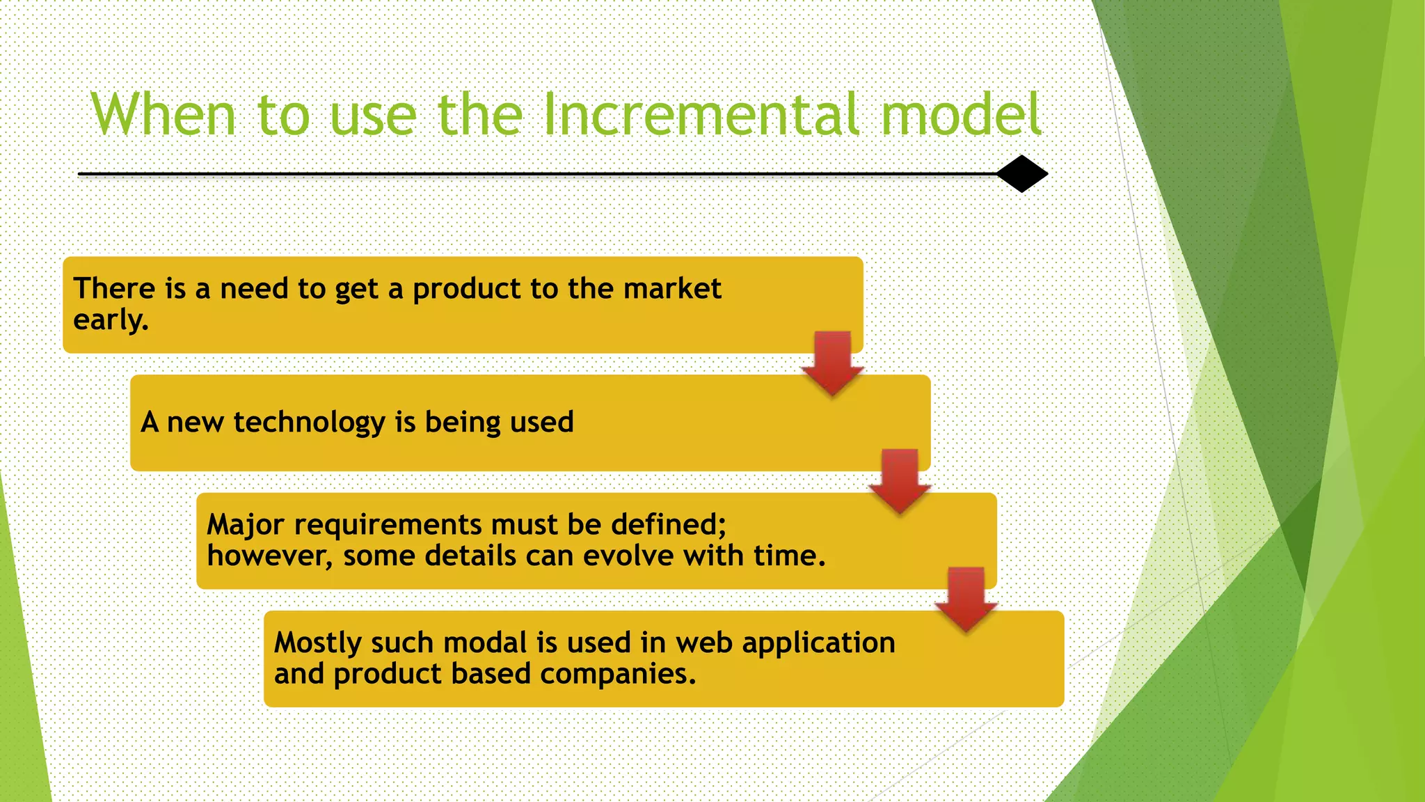 When to use the Incremental model
There is a need to get a product to the market
early.
A new technology is being used
Major requirements must be defined;
however, some details can evolve with time.
Mostly such modal is used in web application
and product based companies.
 