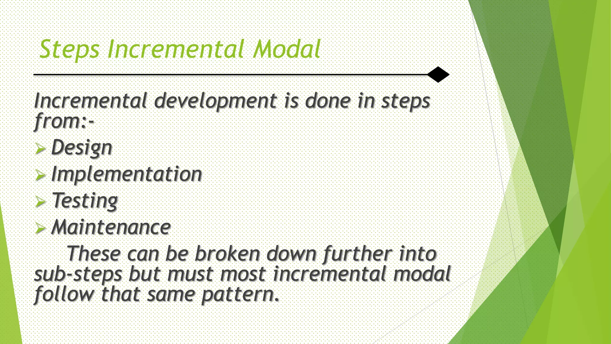 Steps Incremental Modal
Incremental development is done in steps
from:-
 Design
 Implementation
 Testing
 Maintenance
These can be broken down further into
sub-steps but must most incremental modal
follow that same pattern.
 