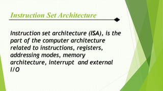 Instruction Set Architecture
Instruction set architecture (ISA), is the
part of the computer architecture
related to instructions, registers,
addressing modes, memory
architecture, interrupt and external
I/O
 