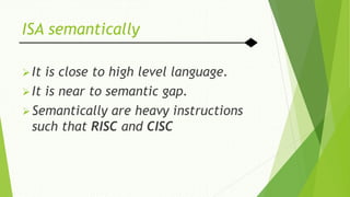 ISA semantically
It is close to high level language.
It is near to semantic gap.
Semantically are heavy instructions
such that RISC and CISC
 