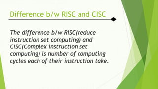 Difference b/w RISC and CISC
The difference b/w RISC(reduce
instruction set computing) and
CISC(Complex instruction set
computing) is number of computing
cycles each of their instruction take.
 