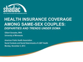 HEALTH INSURANCE COVERAGE
AMONG SAME-SEX COUPLES:
DISPARITIES AND TRENDS UNDER DOMA
Gilbert Gonzales, MHA
University of Minnesota
American Public Health Association
Social Contexts and Social Determinants of LGBT Health
Monday, November 4, 2013

 