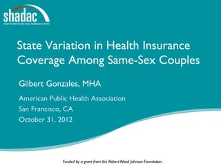 State Variation in Health Insurance
Coverage Among Same-Sex Couples
Gilbert Gonzales, MHA
American Public Health Association
San Francisco, CA
October 31, 2012




              Funded by a grant from the Robert Wood Johnson Foundation
 