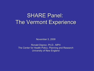 SHARE Panel:  The Vermont Experience November 5, 2009 Ronald Deprez, Ph.D., MPH The Center for Health Policy, Planning and Research University of New England 