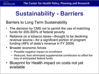 Sustainability - Barriers Barriers to Long Term Sustainability The decision by CMS not to permit the use of matching funds for 200-300% of federal poverty Reliance on a tobacco taxes—thought to be declining revenue source—for a significant portion of program funding (46% of state’s revenue in FY 2009) Broader economic forces Possible negative impact on enrollment Reduced, then eliminated supplemental contribution to offset the loss of anticipated federal funds Blueprint for Health impact on costs not yet available 