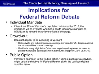 Implications for  Federal Reform Debate Individual Mandate If less than 96% of Vermont’s population is insured by 2010, the legislature will re-evaluate whether a health insurance mandate on individuals is needed to achieve universal coverage. Crowd-out Does not appear to be occurring in Vermont Both private and public insurance coverage increased in VT, despite national trends toward less private coverage Residents newly eligible for Catamount experienced a greater increase in private than public coverage since Catamount’s inception (2.9% vs. 0.7%) Public Option Vermont’s approach to the “public option,” using a public/private hybrid, might be an alternative for Federal Reform given the partisan debate over this issue  