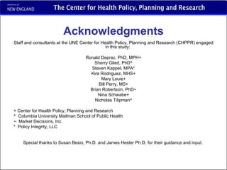 Acknowledgments Staff and consultants at the UNE Center for Health Policy, Planning and Research (CHPPR) engaged in this study: Ronald Deprez, PhD, MPH+ Sherry Glied, PhD^ Steven Kappel, MPA* Kira Rodriguez, MHS+ Mary Louie+ Bill Perry, MS+ Brian Robertson, PhD~ Nina Schwabe+ Nicholas Tilipman^ + Center for Health Policy, Planning and Research ^  Columbia University Mailman School of Public Health ~  Market Decisions, Inc. *  Policy Integrity, LLC Special thanks to Susan Besio, Ph.D. and James Hester Ph.D. for their guidance and input.  