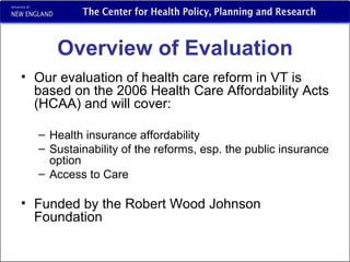 Overview of Evaluation Our evaluation of health care reform in VT is  based on the 2006 Health Care Affordability Acts (HCAA) and will cover: Health insurance affordability Sustainability of the reforms, esp. the public insurance option Access to Care Funded by the Robert Wood Johnson Foundation 