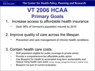 VT 2006 HCAA Primary Goals Increase access to affordable health insurance Goal: 96% of Vermont’s population insured by 2010   2. Improve quality of care across the lifespan Prevention and care management of chronic health conditions   3. Contain health care costs. Shift population eligible for public coverage to private sector Provide a comprehensive but affordable public option Use Blueprint for Health to accomplish long term sustainability and reduce rising health care costs  (chronic disease management through a medical home) Blueprint not part of current evaluation 