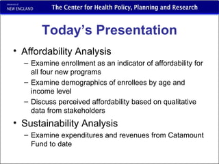 Today’s Presentation Affordability Analysis Examine enrollment as an indicator of affordability for  all four new programs Examine demographics of enrollees by age and income level  Discuss perceived affordability based on qualitative data from stakeholders Sustainability Analysis  Examine expenditures and revenues from Catamount Fund to date 