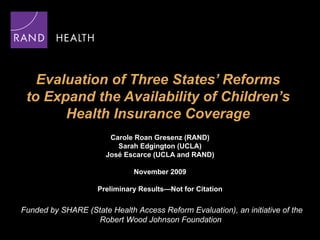 Evaluation of Three States’ Reforms  to Expand the Availability of Children’s  Health Insurance Coverage  Carole Roan Gresenz (RAND) Sarah Edgington (UCLA) Jos é  Escarce (UCLA and RAND) November 2009 Preliminary Results—Not for Citation Funded by SHARE (State Health Access Reform Evaluation), an initiative of the Robert Wood Johnson Foundation  