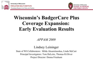 Wisconsin’s BadgerCare Plus Coverage Expansion:  Early Evaluation Results APPAM 2009 Lindsey Leininger State of WI Collaborators:  Milda Aksamitauskas, Linda McCart Principal Investigators: Tom DeLeire, Thomas R.Oliver Project Director: Donna Friedsam 