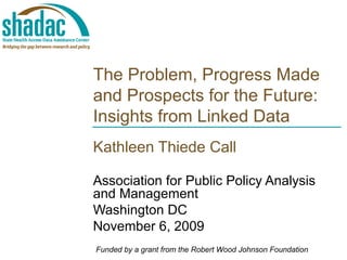 The Problem, Progress Made and Prospects for the Future: Insights from Linked Data Kathleen Thiede Call Association for Public Policy Analysis and Management Washington DC November 6, 2009 Funded by a grant from the Robert Wood Johnson Foundation 