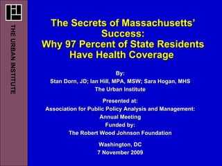 The Secrets of Massachusetts’ Success: Why 97 Percent of State Residents Have Health Coverage  By: Stan Dorn, JD; Ian Hill, MPA, MSW; Sara Hogan, MHS The Urban Institute Presented at: Association for Public Policy Analysis and Management: Annual Meeting Funded by: The Robert Wood Johnson Foundation Washington, DC 7 November 2009 THE URBAN INSTITUTE   