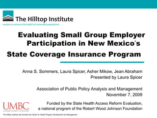 Evaluating Small Group Employer Participation in New Mexico ’ s  State Coverage Insurance Program   Anna S. Sommers, Laura Spicer, Asher Mikow, Jean Abraham Presented by Laura Spicer Association of Public Policy Analysis and Management November 7, 2009 Funded by the State Health Access Reform Evaluation, a national program of the Robert Wood Johnson Foundation 