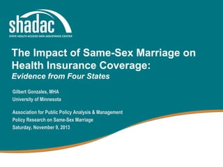 The Impact of Same-Sex Marriage on
Health Insurance Coverage:
Evidence from Four States
Gilbert Gonzales, MHA
University of Minnesota
Association for Public Policy Analysis & Management
Policy Research on Same-Sex Marriage
Saturday, November 9, 2013

 