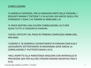 17
8a
giornata della modellistica in ARIANET - 27/01/2021
CONCLUSIONI
•IL MODELLO SODDISFA, PER LA MAGGIOR PARTE DELLE STAZIONI, I
REQUISITI MINIMI (“CRITERIA”) E IN ALCUNI CASI ANCHE QUELLI PIU’
STRINGENTI (“GOAL”) IN TERMINI DI NMB,NME e R;
•IL PM10 MOSTRA UNA ELEVATA CORRELAZIONE (>0.7) PER
QUASI TUTTE LE STAZIONI DI PIANURA
•LOCALI CRITICITA’ DEL PM10 IN TERRENO COMPLESSO (NMB>30%,
FAR>60%)
•L’OZONO E’ IN GENERALE SOVRASTIMATO IN PIANURA (FAR>0.6) E
LOCALMENTE SOTTOSTIMATO IN MONTAGNA DOVE ANCHE LA
CORRELAZIONE E’ PIUTTOSTO BASSA (<0.5)
•SKILL RISPETTO ALLA PERSISTENZA MIGLIORA CON INTERVALLO DI
PREVISIONE (MA PER ALCUNE STAZIONI RIMANE NEGATIVO FINO A
D+2)
 