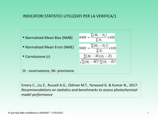 6
8a
giornata della modellistica in ARIANET - 27/01/2021
 Normalized Mean Bias (NMB)
 Normalized Mean Error (NME)
 Correlazione (r)
Oi : osservazione, Mi: previsione
Emery C., Liu Z., Russell A.G., Odman M.T., Yarwood G. & Kumar N., 2017:
Recommendations on statistics and benchmarks to assess photochemical
model performance
INDICATORI STATISTICI UTILIZZATI PER LA VERIFICA/1
 