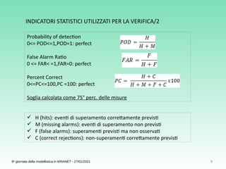 8
8a
giornata della modellistica in ARIANET - 27/01/2021
Probability of detection  
0<= POD<=1,POD=1: perfect
False Alarm Ratio
0 <= FAR< =1,FAR=0: perfect
Percent Correct
0<=PC<=100,PC =100: perfect
Soglia calcolata come 75° perc. delle misure
 H (hits): eventi di superamento correttamente previsti
 M (missing alarms): eventi di superamento non previsti
 F (false alarms): superamenti previsti ma non osservati
 C (correct rejections): non-superamenti correttamente previsti
INDICATORI STATISTICI UTILIZZATI PER LA VERIFICA/2
 