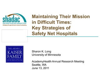 Maintaining Their Mission in Difficult Times:  Key Strategies of Safety Net Hospitals Sharon K. Long University of Minnesota AcademyHealth Annual Research Meeting Seattle, WA June 13, 2011 