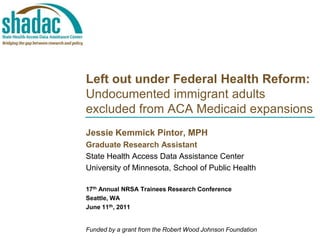 Left out under Federal Health Reform: Undocumented immigrant adults excluded from ACA Medicaid expansions  Jessie KemmickPintor, MPH Graduate Research Assistant State Health Access Data Assistance Center University of Minnesota, School of Public Health 17th Annual NRSA Trainees Research Conference Seattle, WA June 11th, 2011 Funded by a grant from the Robert Wood Johnson Foundation 