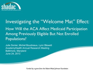 Funded by a grant from the RobertWood Johnson Foundation
Investigating the “Welcome Mat” Effect:
How Will the ACA Affect Medicaid Participation
Among Previously Eligible But Not Enrolled
Populations?
Julie Sonier, Michel Boudreaux, Lynn Blewett
AcademyHealth Annual Research Meeting
Baltimore, Maryland
June 24, 2013
 