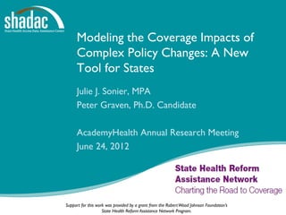 Modeling the Coverage Impacts of
     Complex Policy Changes: A New
     Tool for States
     Julie J. Sonier, MPA
     Peter Graven, Ph.D. Candidate

     AcademyHealth Annual Research Meeting
     June 24, 2012




Support for this work was provided by a grant from the Robert Wood Johnson Foundation’s
                    State Health Reform Assistance Network Program.
 